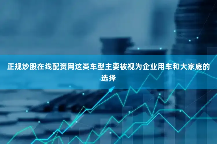 正规炒股在线配资网这类车型主要被视为企业用车和大家庭的选择