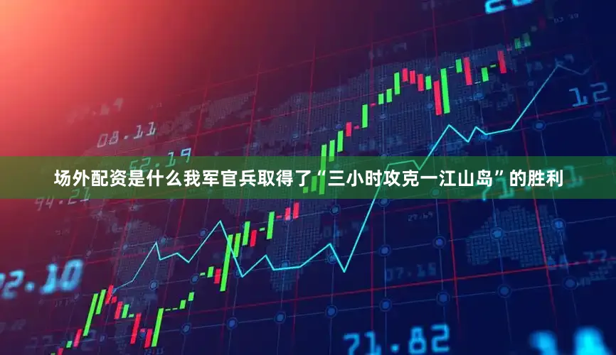 场外配资是什么我军官兵取得了“三小时攻克一江山岛”的胜利