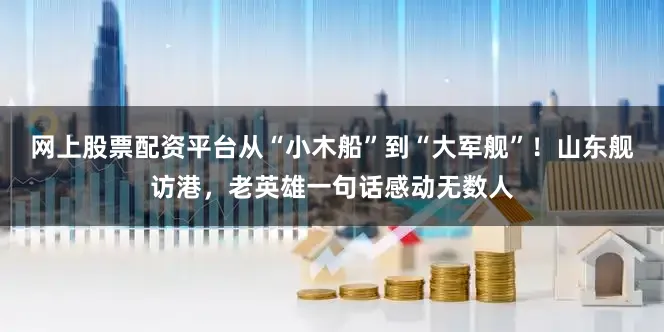 网上股票配资平台从“小木船”到“大军舰”！山东舰访港，老英雄一句话感动无数人