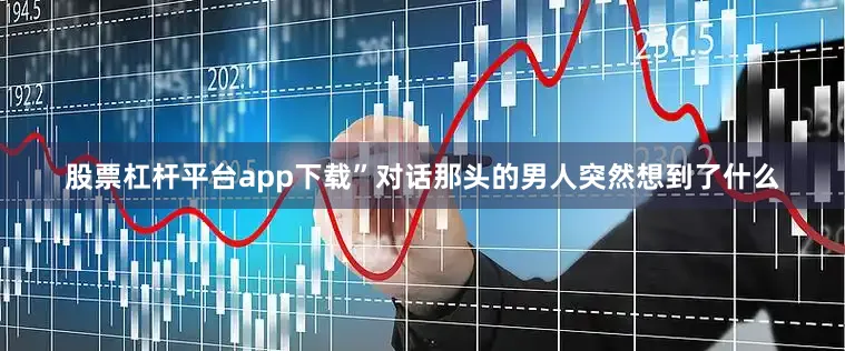 股票杠杆平台app下载”对话那头的男人突然想到了什么