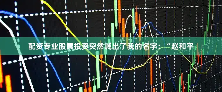 配资专业股票投资突然喊出了我的名字：“赵和平