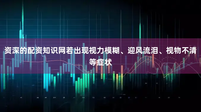 资深的配资知识网若出现视力模糊、迎风流泪、视物不清等症状