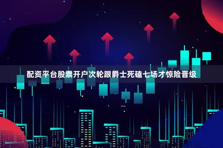 配资平台股票开户次轮跟爵士死磕七场才惊险晋级