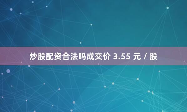 炒股配资合法吗成交价 3.55 元 / 股