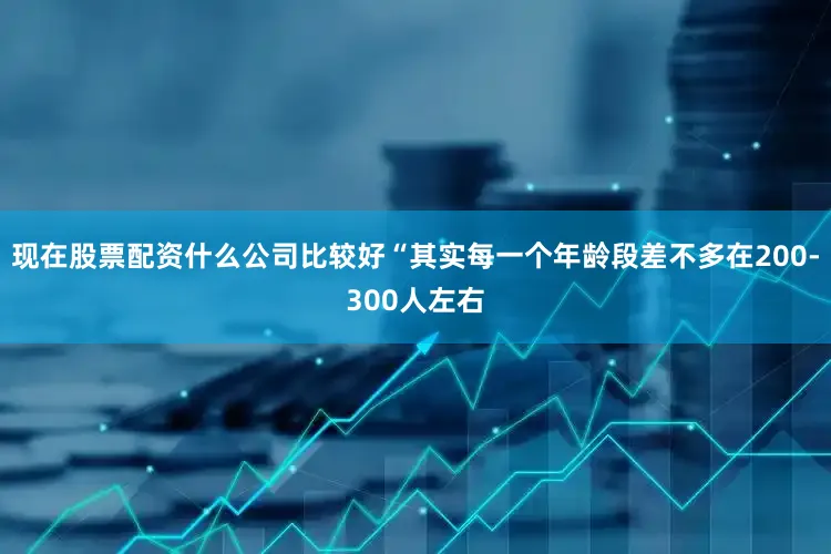 现在股票配资什么公司比较好“其实每一个年龄段差不多在200-300人左右