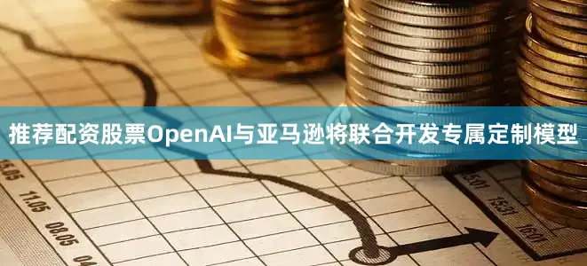 推荐配资股票OpenAI与亚马逊将联合开发专属定制模型