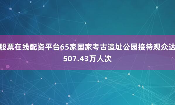 股票在线配资平台65家国家考古遗址公园接待观众达507.43万人次